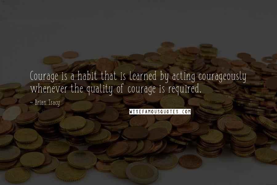 Brian Tracy Quotes: Courage is a habit that is learned by acting courageously whenever the quality of courage is required.