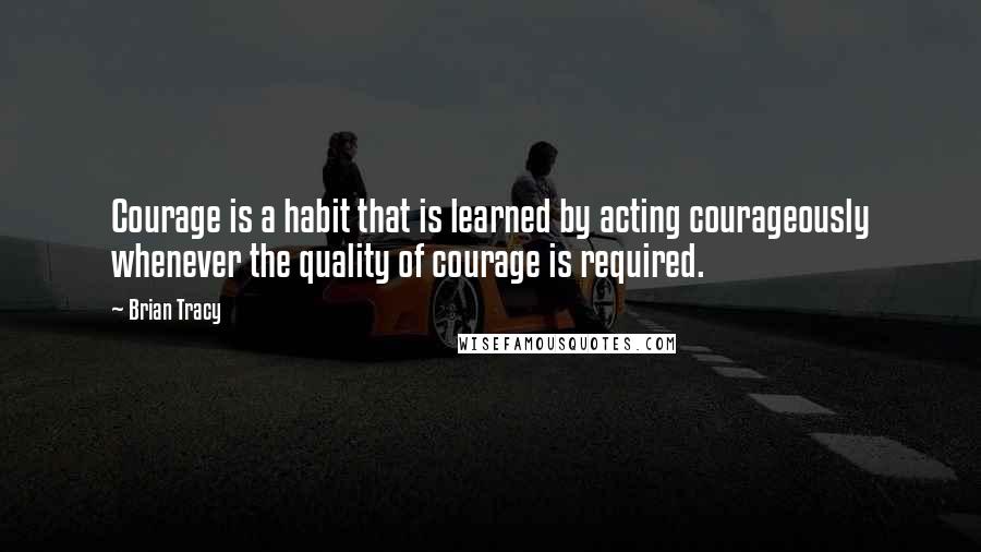 Brian Tracy Quotes: Courage is a habit that is learned by acting courageously whenever the quality of courage is required.