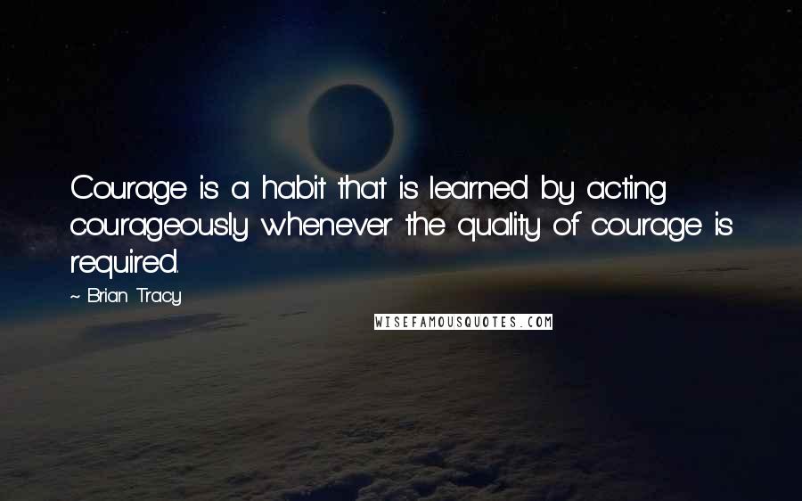 Brian Tracy Quotes: Courage is a habit that is learned by acting courageously whenever the quality of courage is required.