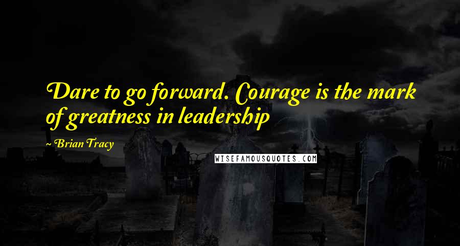 Brian Tracy Quotes: Dare to go forward. Courage is the mark of greatness in leadership