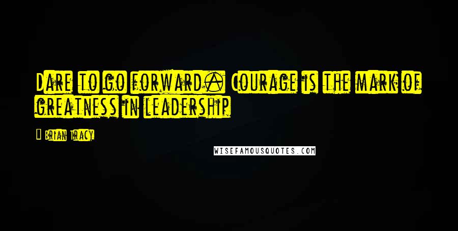 Brian Tracy Quotes: Dare to go forward. Courage is the mark of greatness in leadership