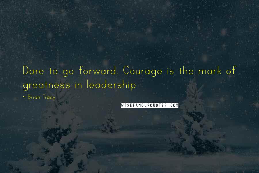 Brian Tracy Quotes: Dare to go forward. Courage is the mark of greatness in leadership