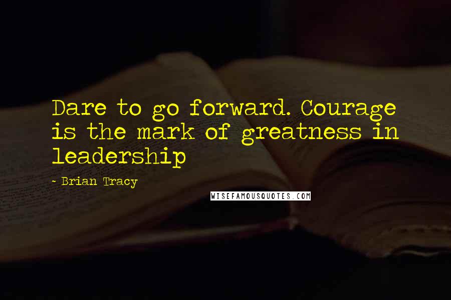 Brian Tracy Quotes: Dare to go forward. Courage is the mark of greatness in leadership