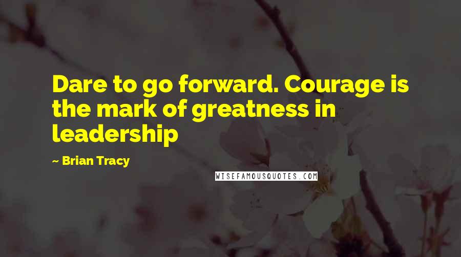 Brian Tracy Quotes: Dare to go forward. Courage is the mark of greatness in leadership