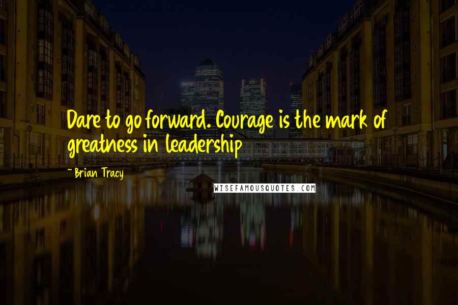 Brian Tracy Quotes: Dare to go forward. Courage is the mark of greatness in leadership
