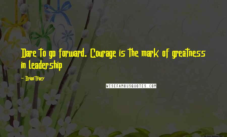 Brian Tracy Quotes: Dare to go forward. Courage is the mark of greatness in leadership