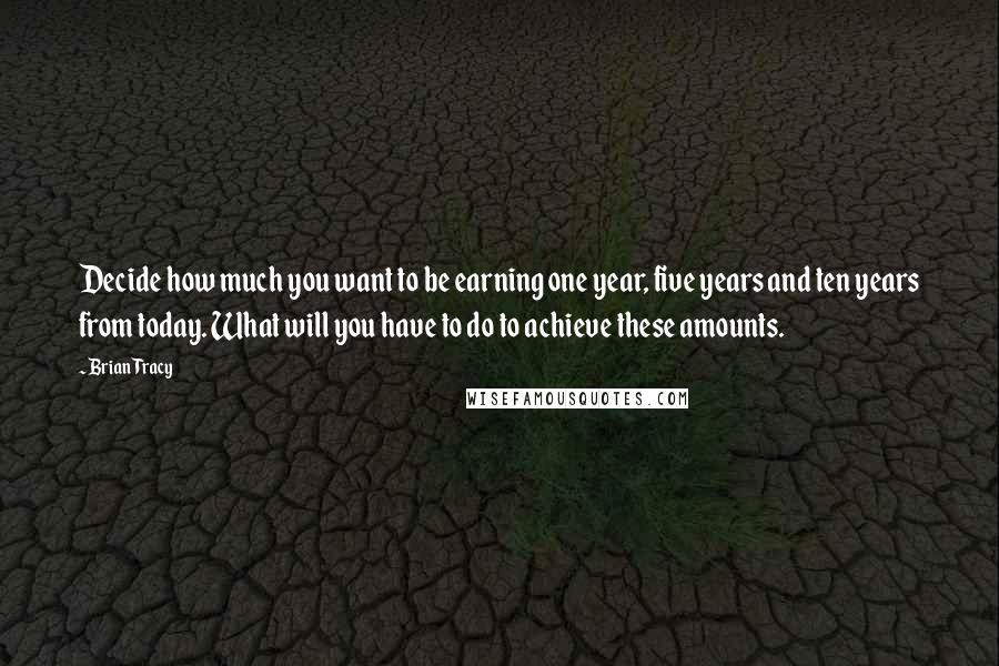 Brian Tracy Quotes: Decide how much you want to be earning one year, five years and ten years from today. What will you have to do to achieve these amounts.
