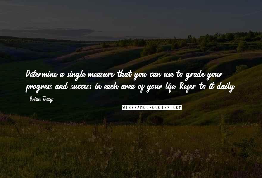 Brian Tracy Quotes: Determine a single measure that you can use to grade your progress and success in each area of your life. Refer to it daily.