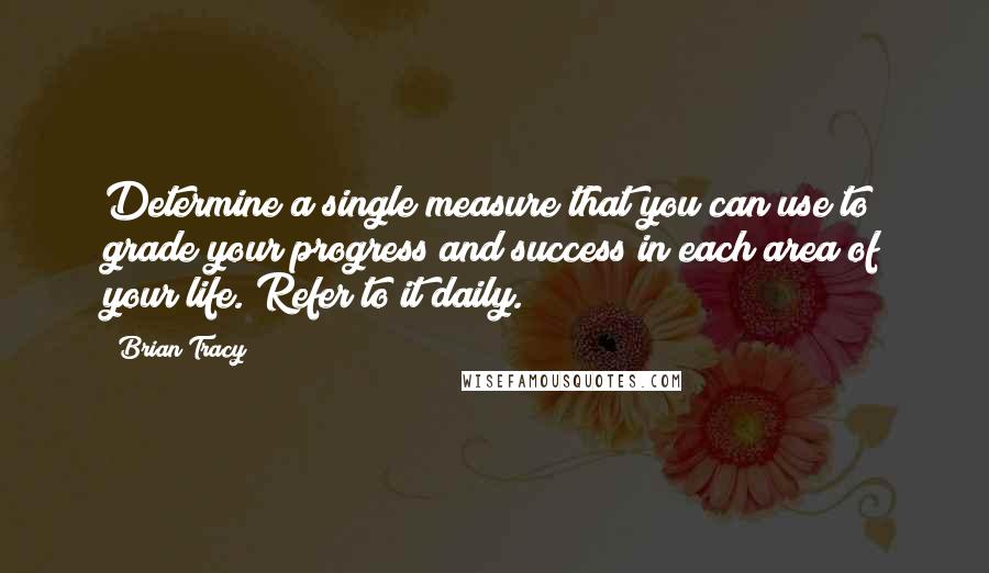 Brian Tracy Quotes: Determine a single measure that you can use to grade your progress and success in each area of your life. Refer to it daily.