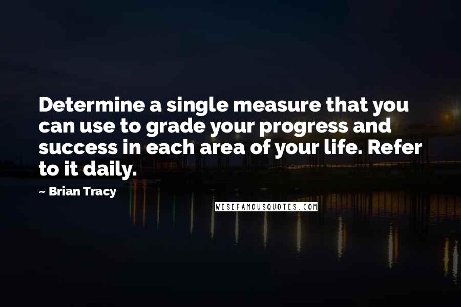 Brian Tracy Quotes: Determine a single measure that you can use to grade your progress and success in each area of your life. Refer to it daily.