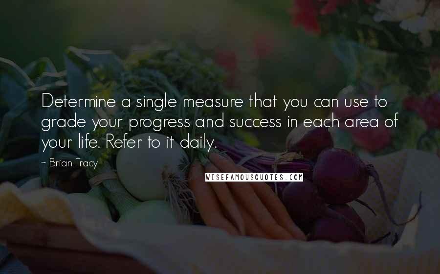 Brian Tracy Quotes: Determine a single measure that you can use to grade your progress and success in each area of your life. Refer to it daily.