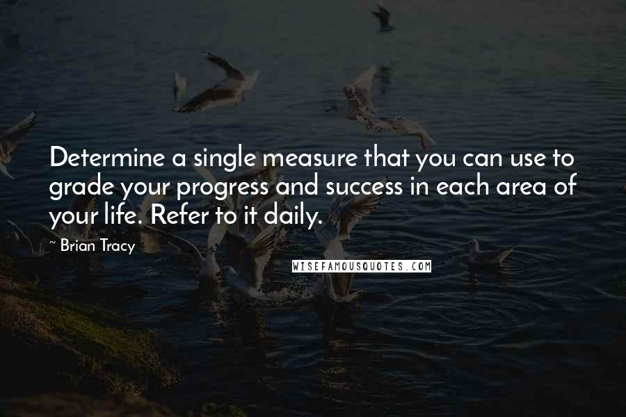 Brian Tracy Quotes: Determine a single measure that you can use to grade your progress and success in each area of your life. Refer to it daily.