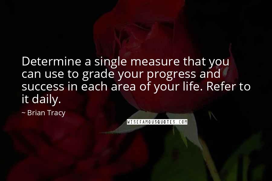 Brian Tracy Quotes: Determine a single measure that you can use to grade your progress and success in each area of your life. Refer to it daily.