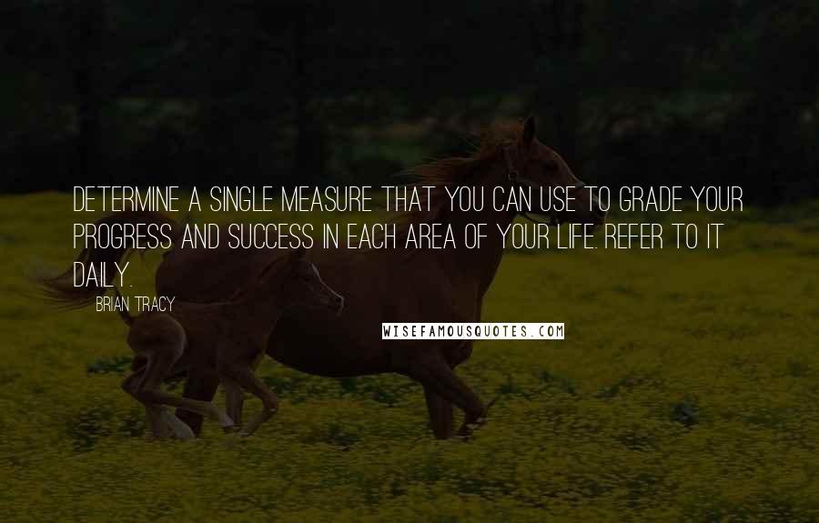 Brian Tracy Quotes: Determine a single measure that you can use to grade your progress and success in each area of your life. Refer to it daily.