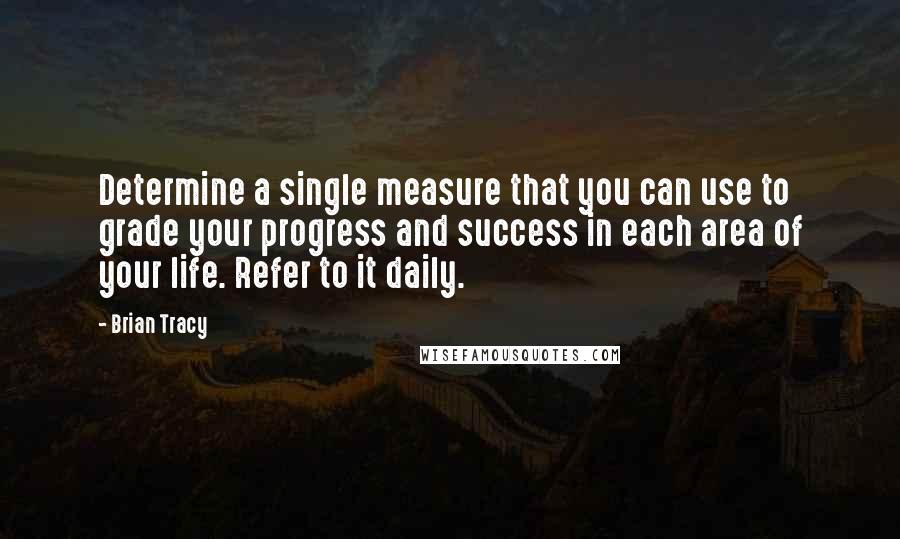 Brian Tracy Quotes: Determine a single measure that you can use to grade your progress and success in each area of your life. Refer to it daily.