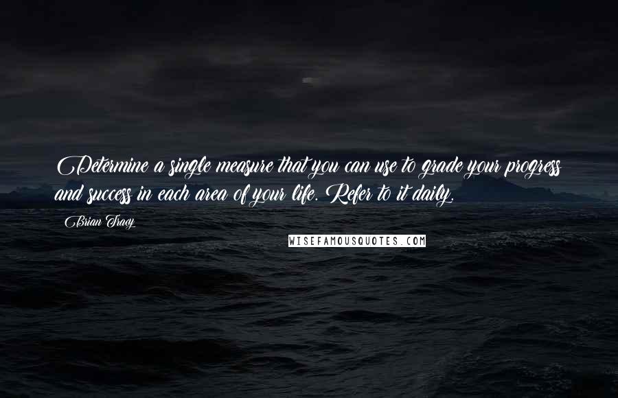 Brian Tracy Quotes: Determine a single measure that you can use to grade your progress and success in each area of your life. Refer to it daily.