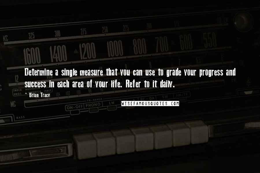 Brian Tracy Quotes: Determine a single measure that you can use to grade your progress and success in each area of your life. Refer to it daily.