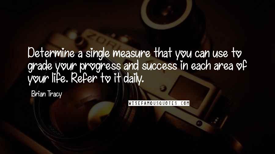 Brian Tracy Quotes: Determine a single measure that you can use to grade your progress and success in each area of your life. Refer to it daily.