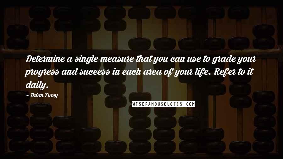 Brian Tracy Quotes: Determine a single measure that you can use to grade your progress and success in each area of your life. Refer to it daily.