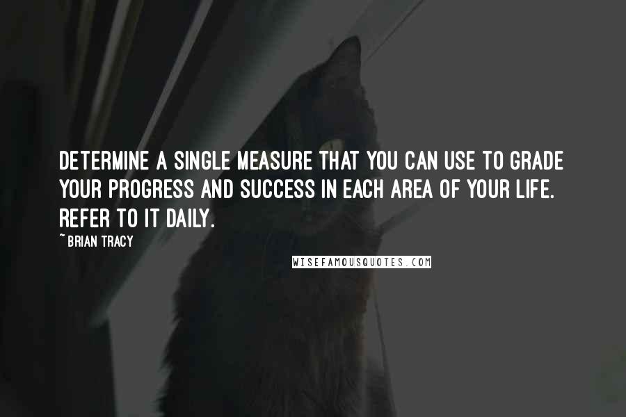 Brian Tracy Quotes: Determine a single measure that you can use to grade your progress and success in each area of your life. Refer to it daily.