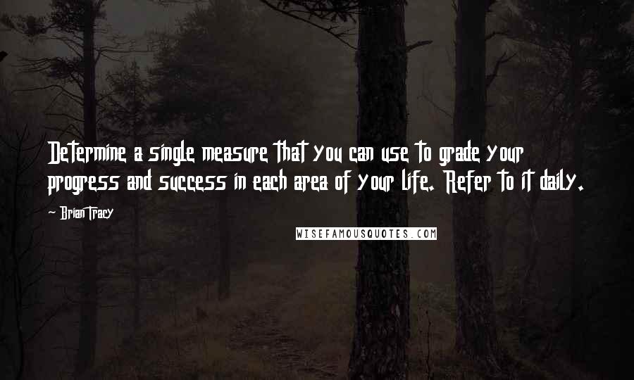 Brian Tracy Quotes: Determine a single measure that you can use to grade your progress and success in each area of your life. Refer to it daily.