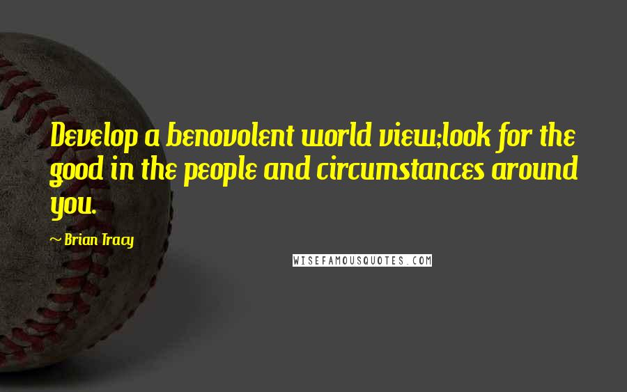 Brian Tracy Quotes: Develop a benovolent world view;look for the good in the people and circumstances around you.