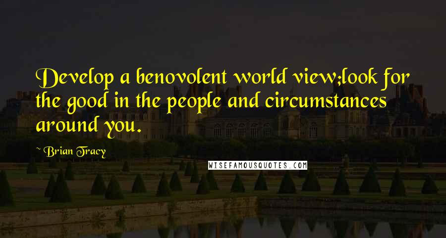 Brian Tracy Quotes: Develop a benovolent world view;look for the good in the people and circumstances around you.