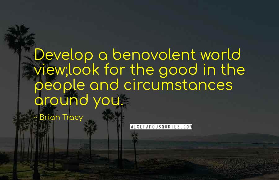 Brian Tracy Quotes: Develop a benovolent world view;look for the good in the people and circumstances around you.