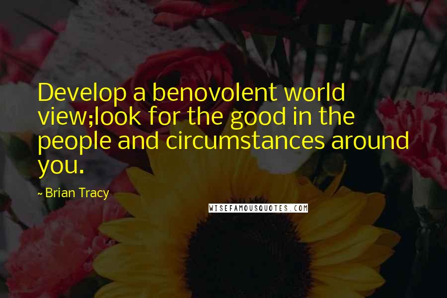 Brian Tracy Quotes: Develop a benovolent world view;look for the good in the people and circumstances around you.