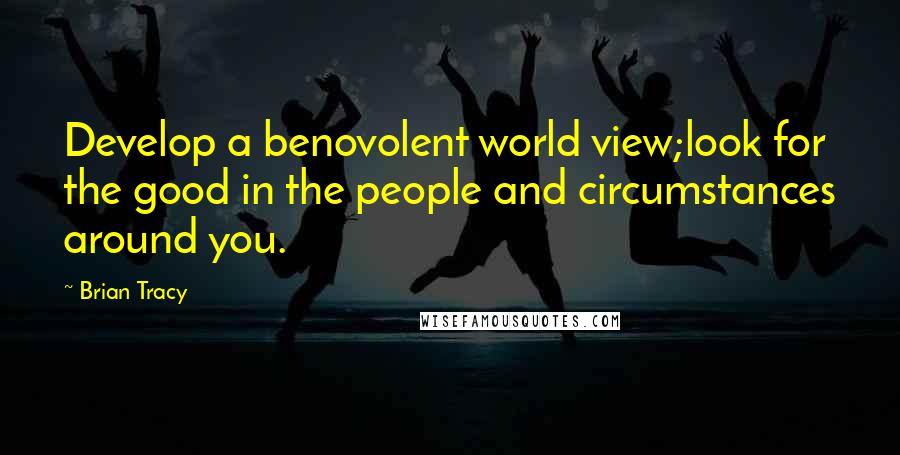 Brian Tracy Quotes: Develop a benovolent world view;look for the good in the people and circumstances around you.
