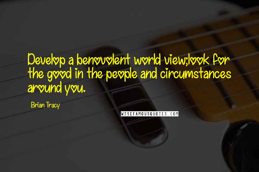 Brian Tracy Quotes: Develop a benovolent world view;look for the good in the people and circumstances around you.