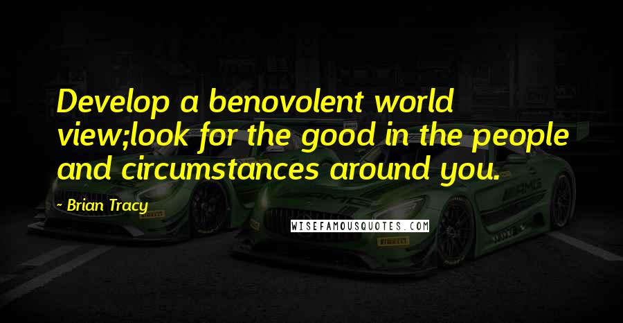 Brian Tracy Quotes: Develop a benovolent world view;look for the good in the people and circumstances around you.