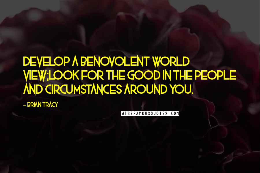 Brian Tracy Quotes: Develop a benovolent world view;look for the good in the people and circumstances around you.