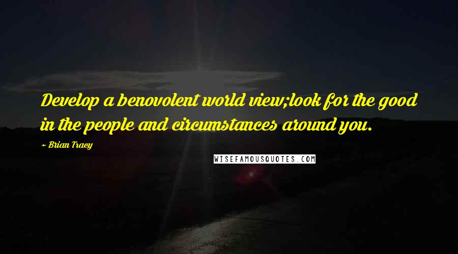 Brian Tracy Quotes: Develop a benovolent world view;look for the good in the people and circumstances around you.