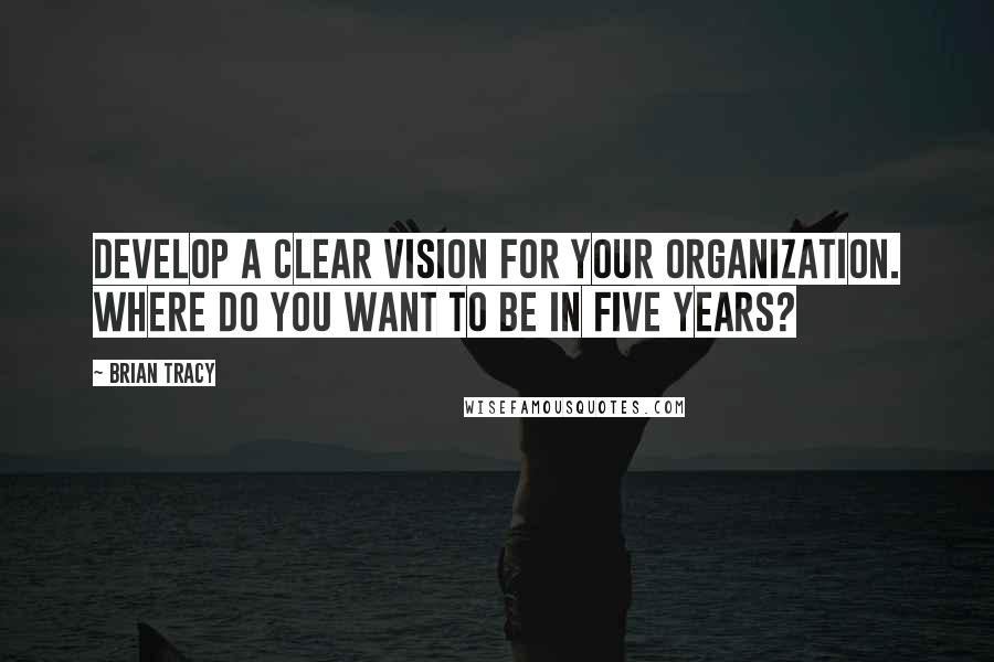 Brian Tracy Quotes: Develop a clear vision for your organization. Where do you want to be in five years?