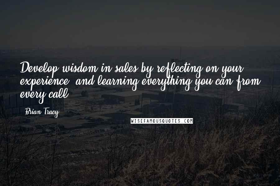 Brian Tracy Quotes: Develop wisdom in sales by reflecting on your experience, and learning everything you can from every call.