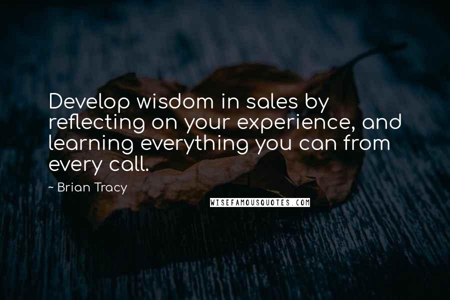 Brian Tracy Quotes: Develop wisdom in sales by reflecting on your experience, and learning everything you can from every call.