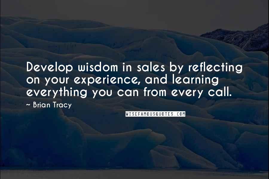 Brian Tracy Quotes: Develop wisdom in sales by reflecting on your experience, and learning everything you can from every call.