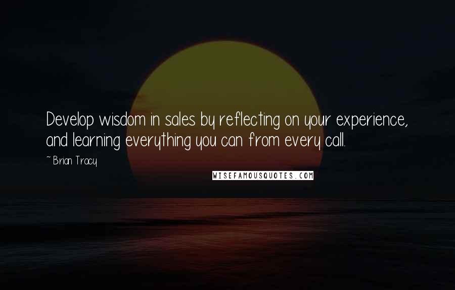 Brian Tracy Quotes: Develop wisdom in sales by reflecting on your experience, and learning everything you can from every call.