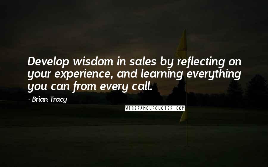 Brian Tracy Quotes: Develop wisdom in sales by reflecting on your experience, and learning everything you can from every call.