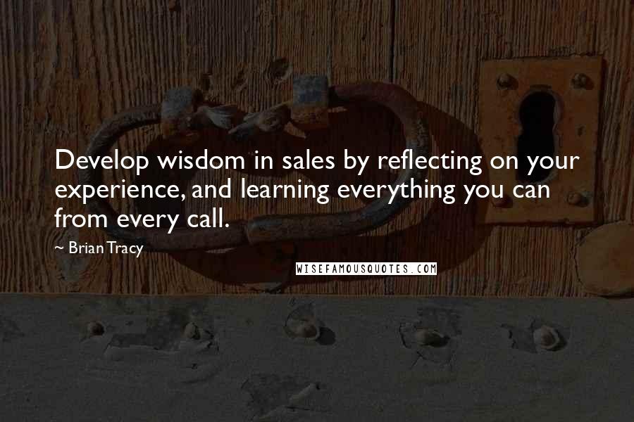 Brian Tracy Quotes: Develop wisdom in sales by reflecting on your experience, and learning everything you can from every call.