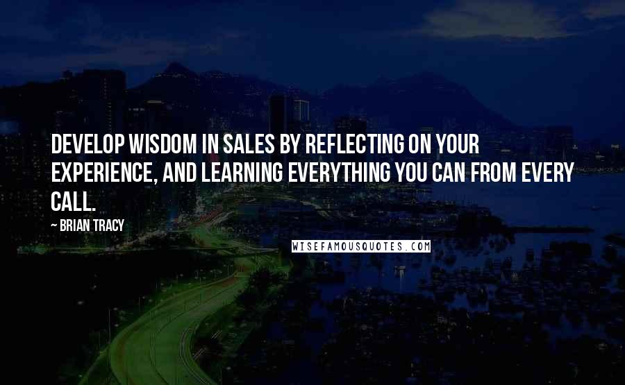 Brian Tracy Quotes: Develop wisdom in sales by reflecting on your experience, and learning everything you can from every call.