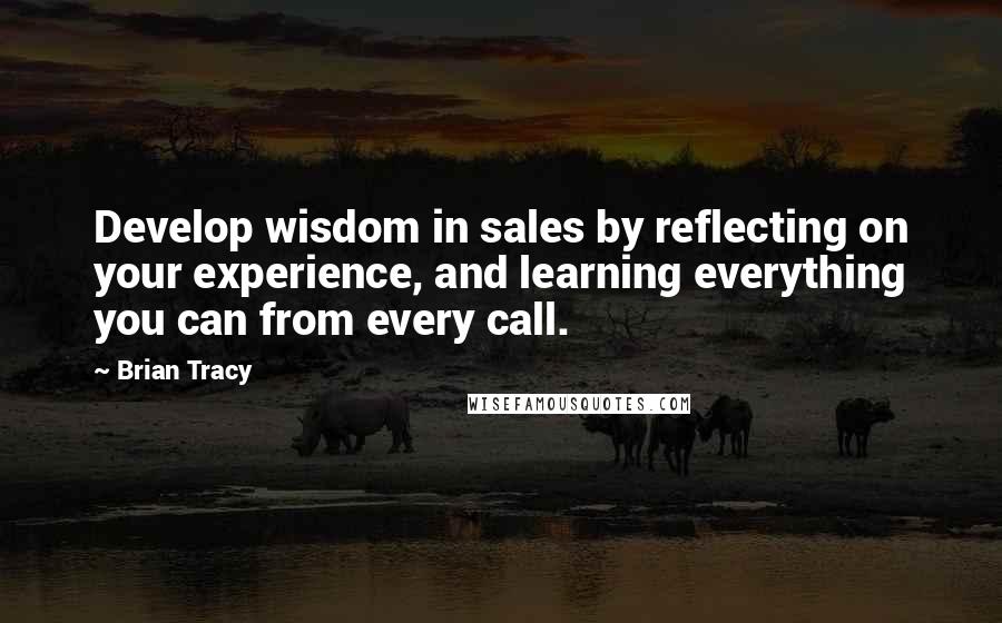 Brian Tracy Quotes: Develop wisdom in sales by reflecting on your experience, and learning everything you can from every call.