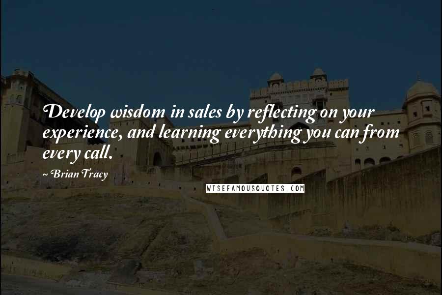 Brian Tracy Quotes: Develop wisdom in sales by reflecting on your experience, and learning everything you can from every call.