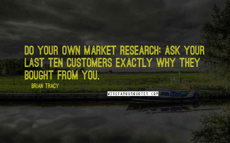 Brian Tracy Quotes: Do your own market research; ask your last ten customers exactly why they bought from you.