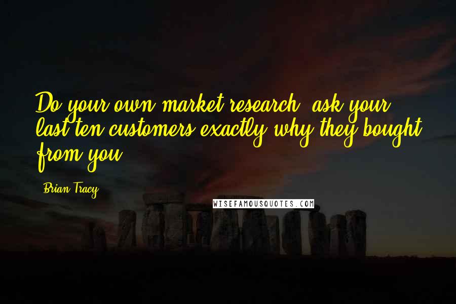 Brian Tracy Quotes: Do your own market research; ask your last ten customers exactly why they bought from you.
