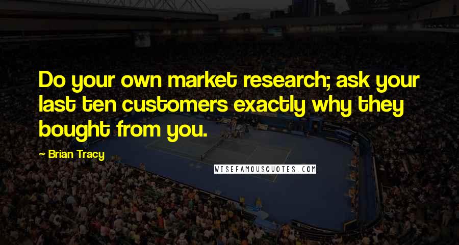 Brian Tracy Quotes: Do your own market research; ask your last ten customers exactly why they bought from you.