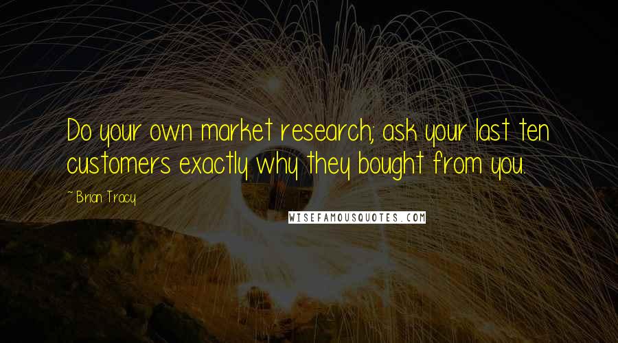 Brian Tracy Quotes: Do your own market research; ask your last ten customers exactly why they bought from you.