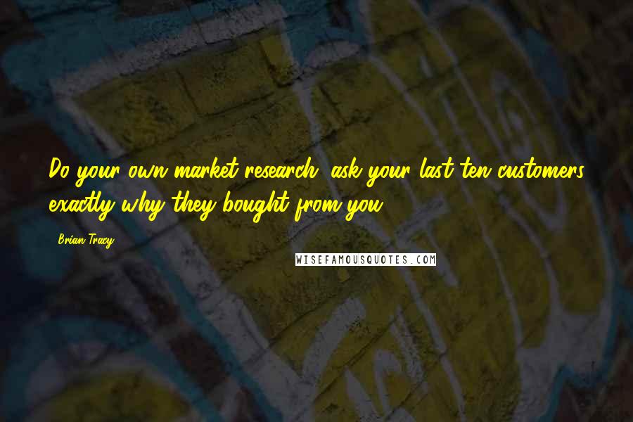 Brian Tracy Quotes: Do your own market research; ask your last ten customers exactly why they bought from you.