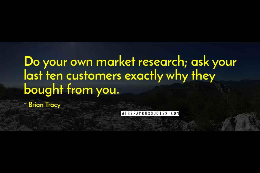 Brian Tracy Quotes: Do your own market research; ask your last ten customers exactly why they bought from you.